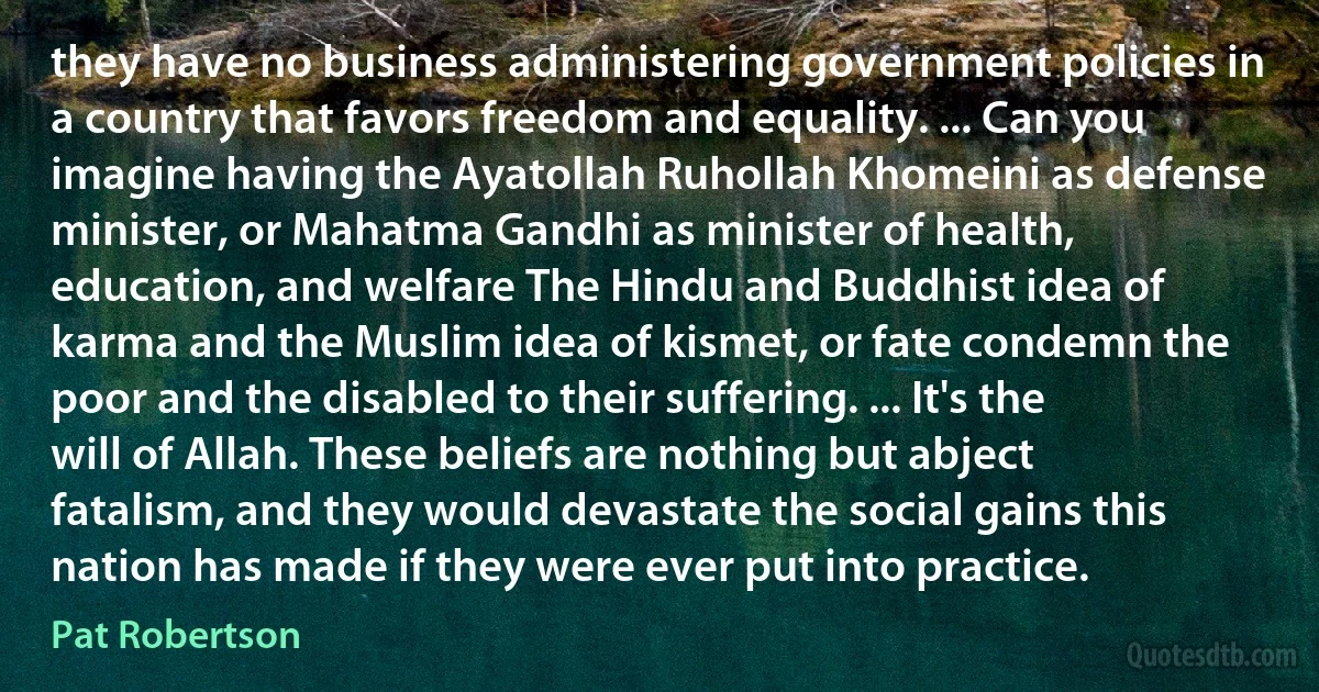 they have no business administering government policies in a country that favors freedom and equality. ... Can you imagine having the Ayatollah Ruhollah Khomeini as defense minister, or Mahatma Gandhi as minister of health, education, and welfare The Hindu and Buddhist idea of karma and the Muslim idea of kismet, or fate condemn the poor and the disabled to their suffering. ... It's the will of Allah. These beliefs are nothing but abject fatalism, and they would devastate the social gains this nation has made if they were ever put into practice. (Pat Robertson)