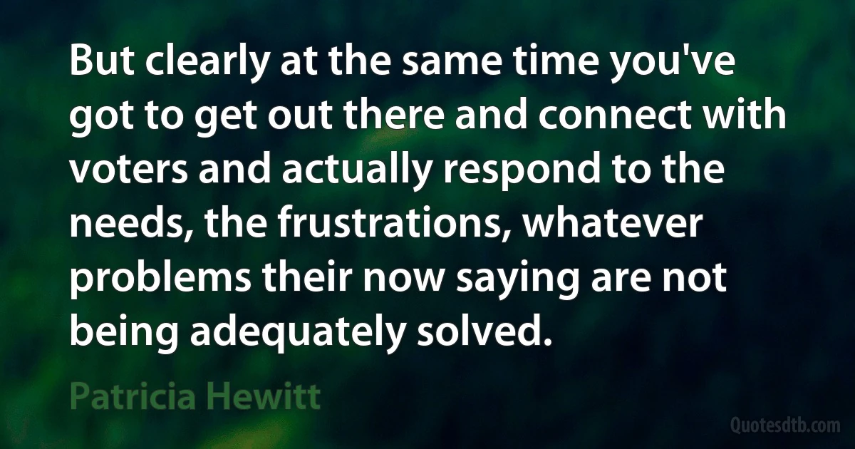 But clearly at the same time you've got to get out there and connect with voters and actually respond to the needs, the frustrations, whatever problems their now saying are not being adequately solved. (Patricia Hewitt)