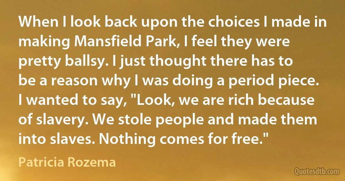 When I look back upon the choices I made in making Mansfield Park, I feel they were pretty ballsy. I just thought there has to be a reason why I was doing a period piece. I wanted to say, "Look, we are rich because of slavery. We stole people and made them into slaves. Nothing comes for free." (Patricia Rozema)