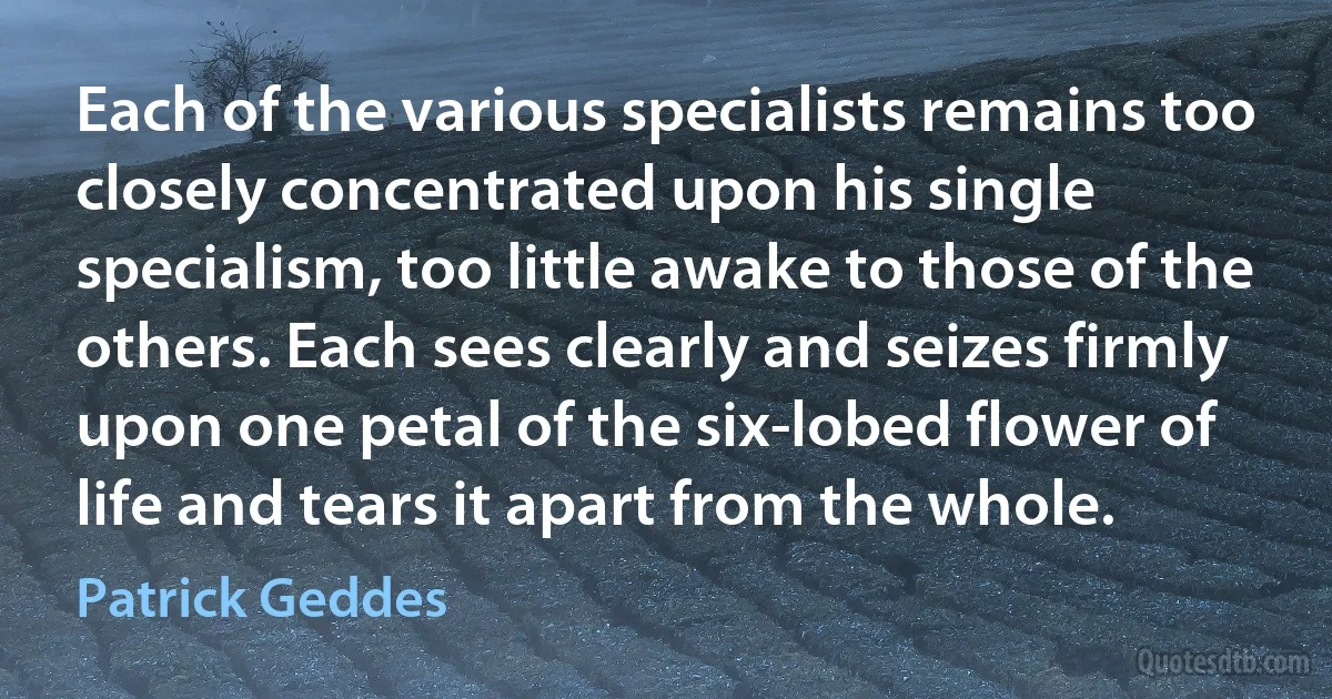 Each of the various specialists remains too closely concentrated upon his single specialism, too little awake to those of the others. Each sees clearly and seizes firmly upon one petal of the six-lobed flower of life and tears it apart from the whole. (Patrick Geddes)