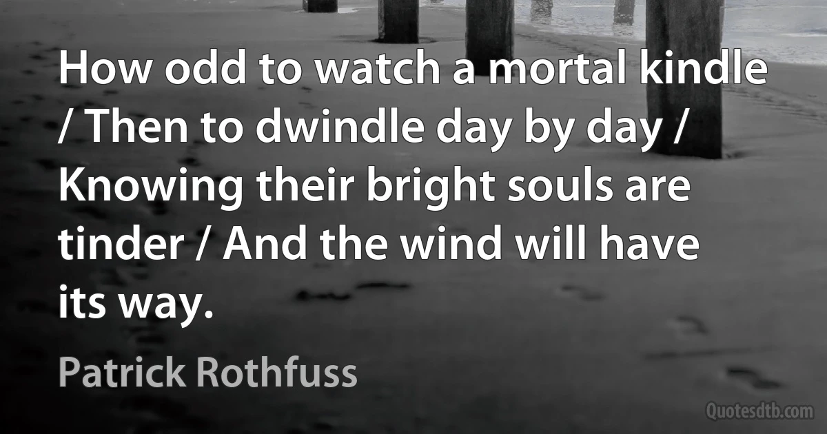 How odd to watch a mortal kindle / Then to dwindle day by day / Knowing their bright souls are tinder / And the wind will have its way. (Patrick Rothfuss)