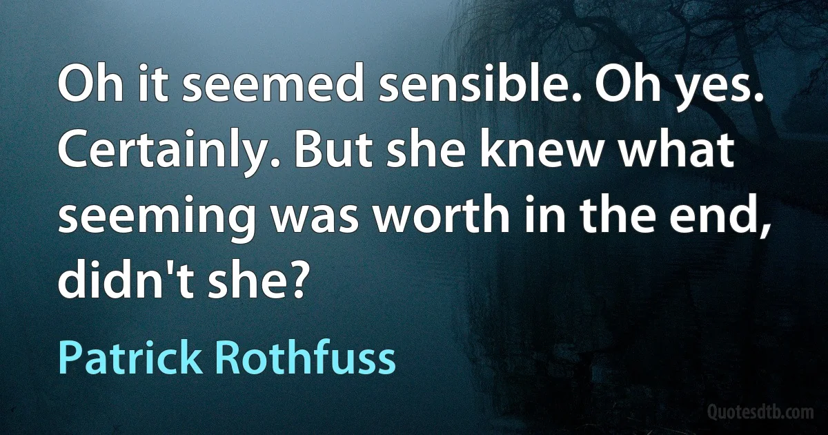 Oh it seemed sensible. Oh yes. Certainly. But she knew what seeming was worth in the end, didn't she? (Patrick Rothfuss)