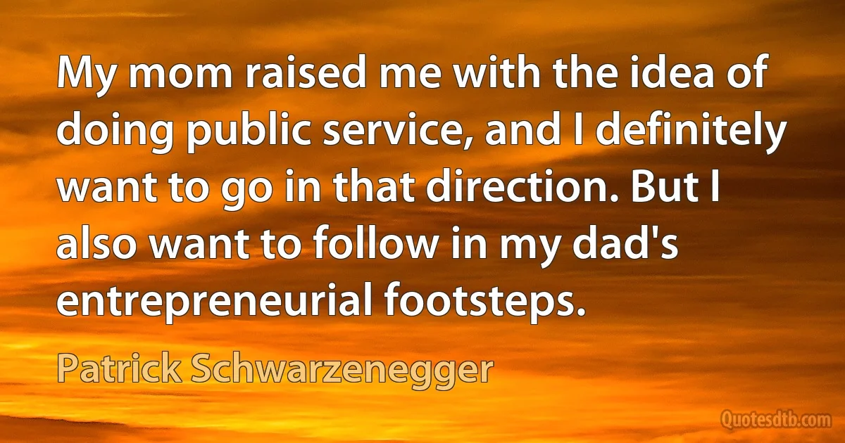 My mom raised me with the idea of doing public service, and I definitely want to go in that direction. But I also want to follow in my dad's entrepreneurial footsteps. (Patrick Schwarzenegger)