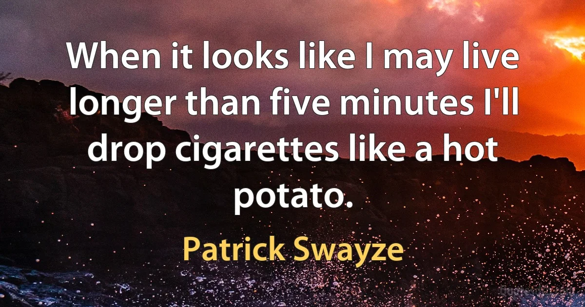 When it looks like I may live longer than five minutes I'll drop cigarettes like a hot potato. (Patrick Swayze)