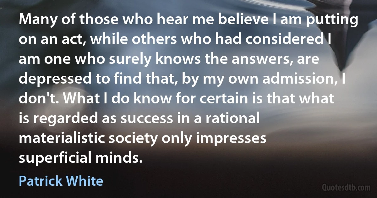 Many of those who hear me believe I am putting on an act, while others who had considered I am one who surely knows the answers, are depressed to find that, by my own admission, I don't. What I do know for certain is that what is regarded as success in a rational materialistic society only impresses superficial minds. (Patrick White)