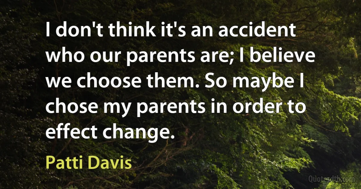 I don't think it's an accident who our parents are; I believe we choose them. So maybe I chose my parents in order to effect change. (Patti Davis)