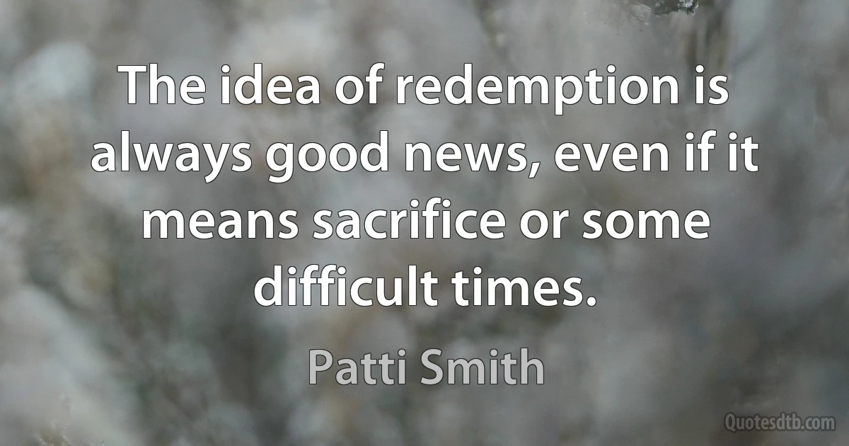 The idea of redemption is always good news, even if it means sacrifice or some difficult times. (Patti Smith)