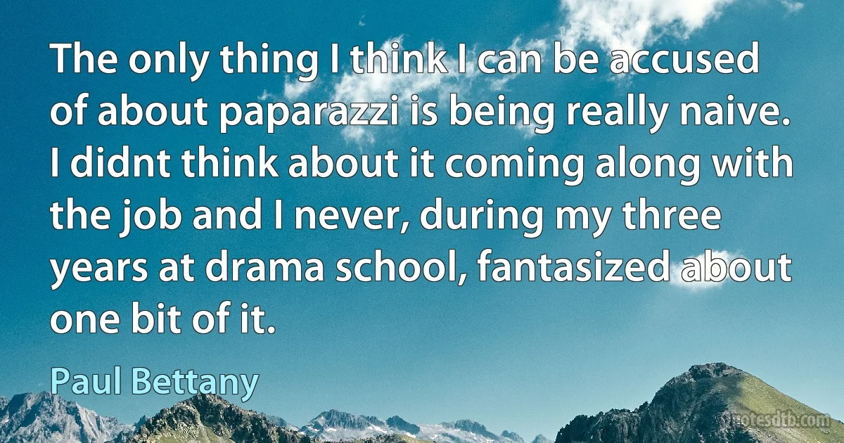 The only thing I think I can be accused of about paparazzi is being really naive. I didnt think about it coming along with the job and I never, during my three years at drama school, fantasized about one bit of it. (Paul Bettany)