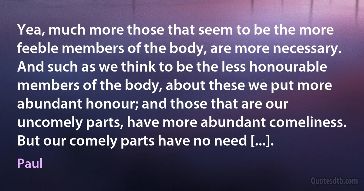 Yea, much more those that seem to be the more feeble members of the body, are more necessary. And such as we think to be the less honourable members of the body, about these we put more abundant honour; and those that are our uncomely parts, have more abundant comeliness. But our comely parts have no need [...]. (Paul)