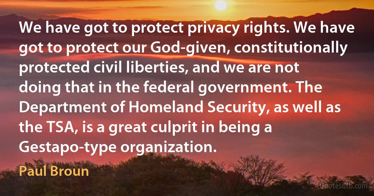 We have got to protect privacy rights. We have got to protect our God-given, constitutionally protected civil liberties, and we are not doing that in the federal government. The Department of Homeland Security, as well as the TSA, is a great culprit in being a Gestapo-type organization. (Paul Broun)