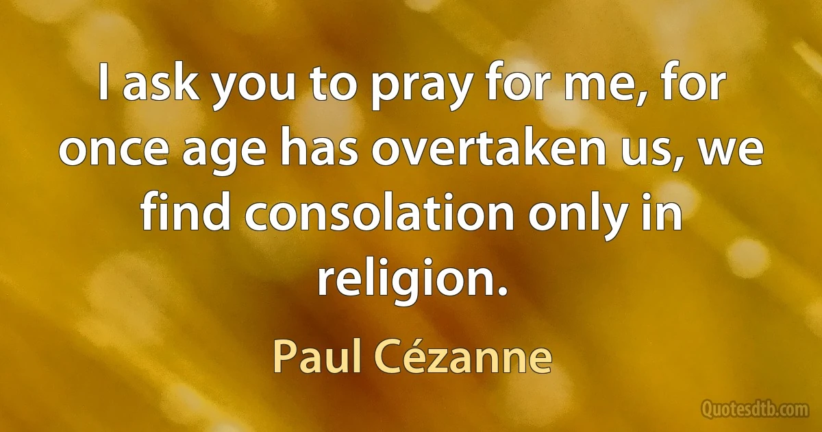 I ask you to pray for me, for once age has overtaken us, we find consolation only in religion. (Paul Cézanne)