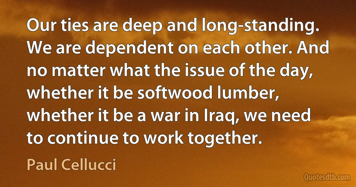 Our ties are deep and long-standing. We are dependent on each other. And no matter what the issue of the day, whether it be softwood lumber, whether it be a war in Iraq, we need to continue to work together. (Paul Cellucci)