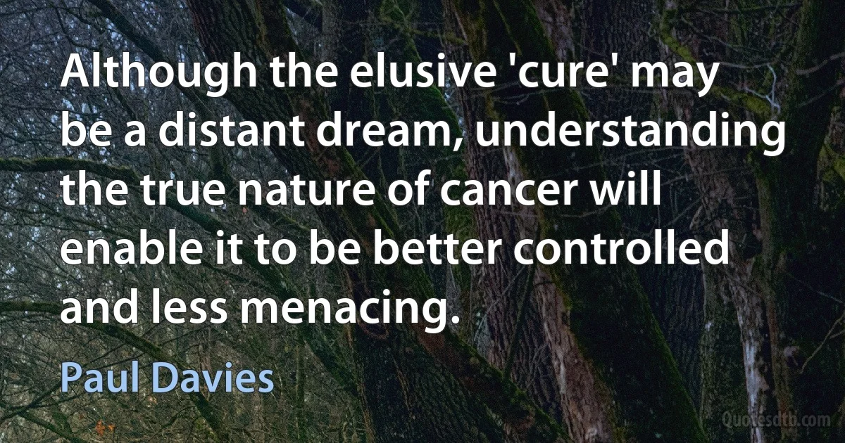 Although the elusive 'cure' may be a distant dream, understanding the true nature of cancer will enable it to be better controlled and less menacing. (Paul Davies)