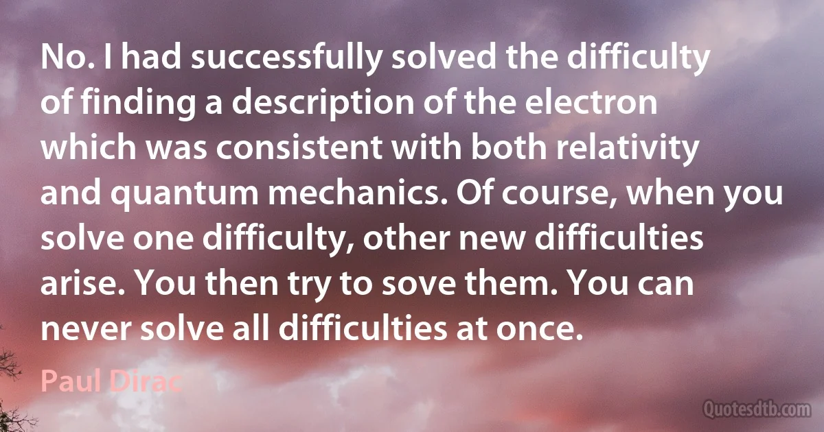 No. I had successfully solved the difficulty of finding a description of the electron which was consistent with both relativity and quantum mechanics. Of course, when you solve one difficulty, other new difficulties arise. You then try to sove them. You can never solve all difficulties at once. (Paul Dirac)