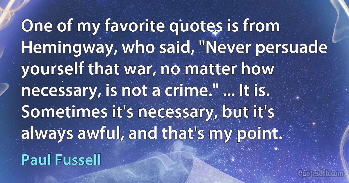 One of my favorite quotes is from Hemingway, who said, "Never persuade yourself that war, no matter how necessary, is not a crime." ... It is. Sometimes it's necessary, but it's always awful, and that's my point. (Paul Fussell)