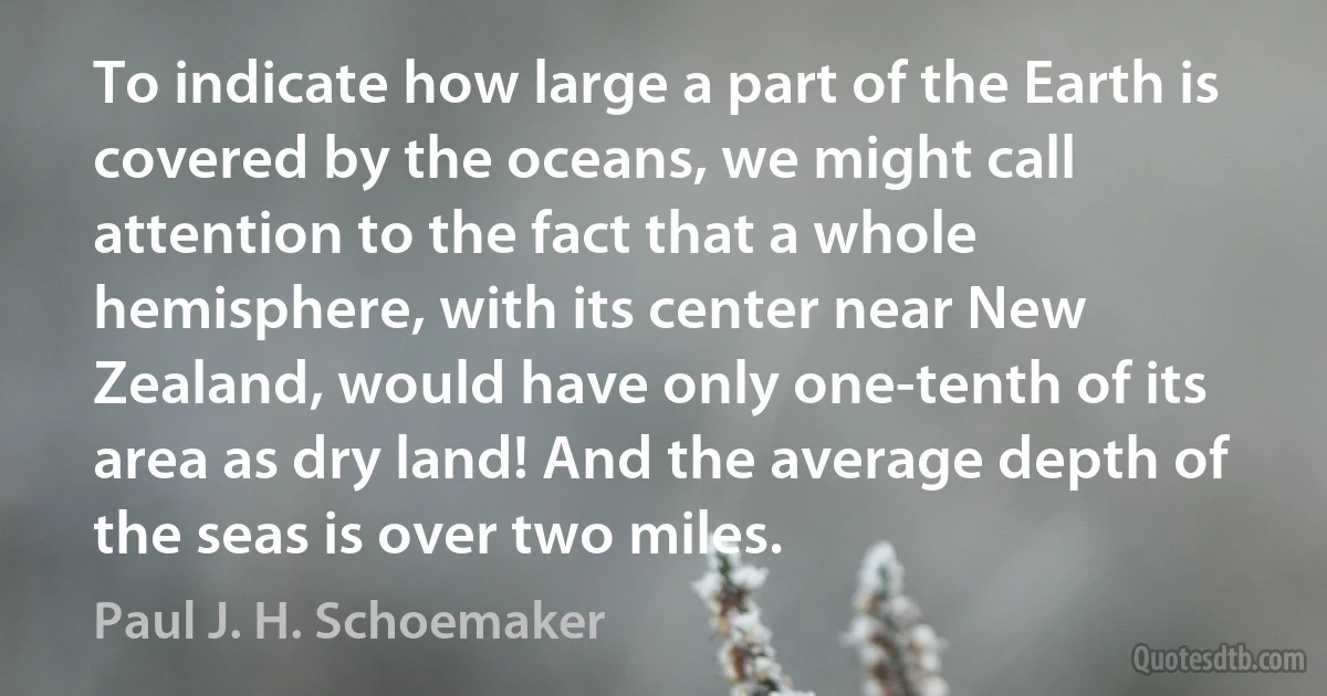 To indicate how large a part of the Earth is covered by the oceans, we might call attention to the fact that a whole hemisphere, with its center near New Zealand, would have only one-tenth of its area as dry land! And the average depth of the seas is over two miles. (Paul J. H. Schoemaker)