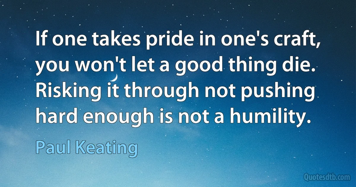 If one takes pride in one's craft, you won't let a good thing die. Risking it through not pushing hard enough is not a humility. (Paul Keating)