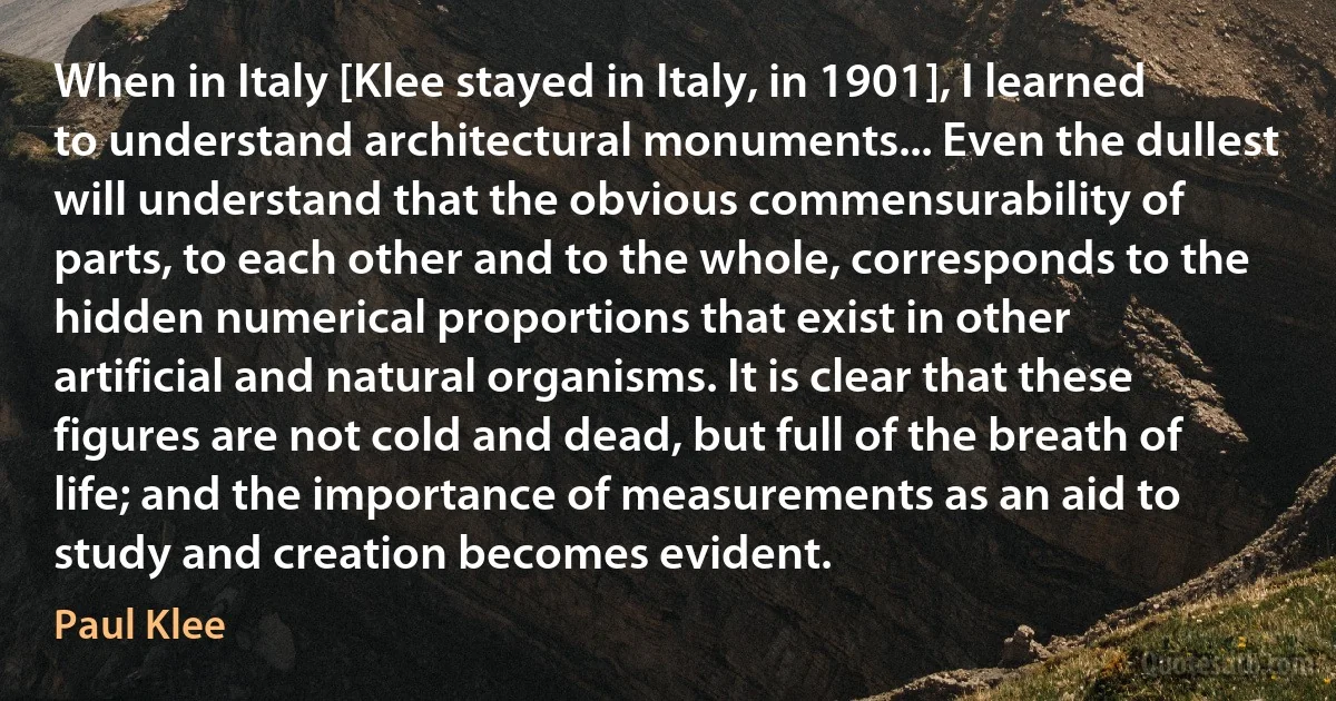 When in Italy [Klee stayed in Italy, in 1901], I learned to understand architectural monuments... Even the dullest will understand that the obvious commensurability of parts, to each other and to the whole, corresponds to the hidden numerical proportions that exist in other artificial and natural organisms. It is clear that these figures are not cold and dead, but full of the breath of life; and the importance of measurements as an aid to study and creation becomes evident. (Paul Klee)