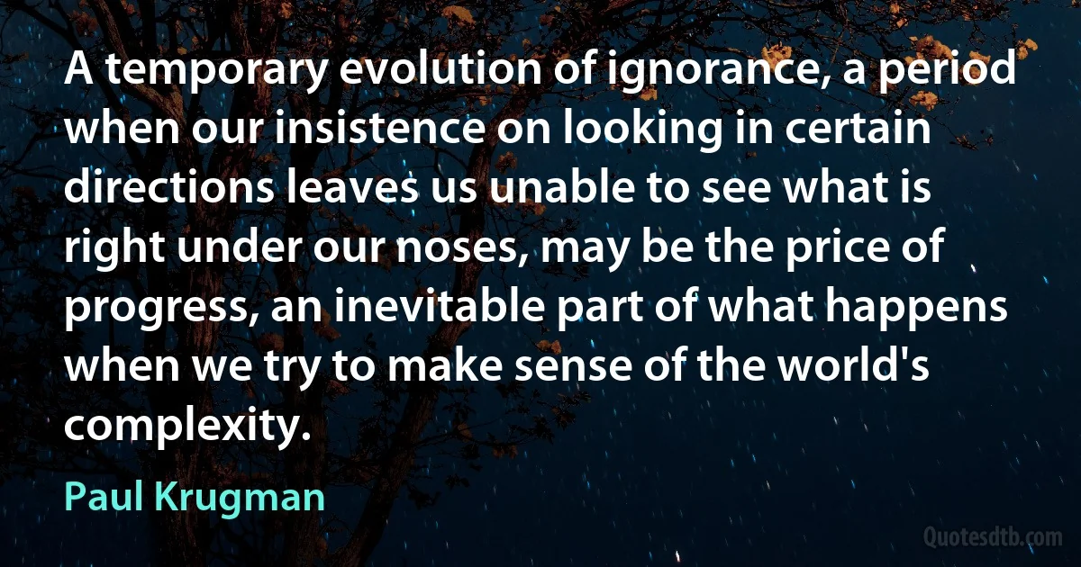 A temporary evolution of ignorance, a period when our insistence on looking in certain directions leaves us unable to see what is right under our noses, may be the price of progress, an inevitable part of what happens when we try to make sense of the world's complexity. (Paul Krugman)