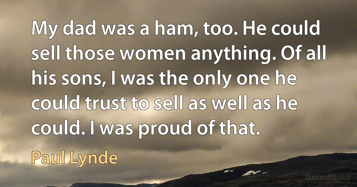 My dad was a ham, too. He could sell those women anything. Of all his sons, I was the only one he could trust to sell as well as he could. I was proud of that. (Paul Lynde)