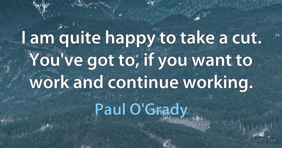 I am quite happy to take a cut. You've got to, if you want to work and continue working. (Paul O'Grady)