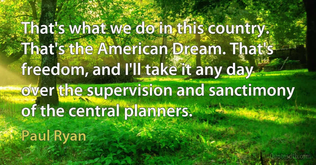 That's what we do in this country. That's the American Dream. That's freedom, and I'll take it any day over the supervision and sanctimony of the central planners. (Paul Ryan)