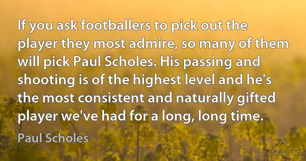 If you ask footballers to pick out the player they most admire, so many of them will pick Paul Scholes. His passing and shooting is of the highest level and he's the most consistent and naturally gifted player we've had for a long, long time. (Paul Scholes)