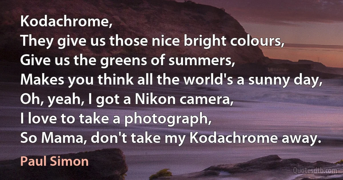 Kodachrome,
They give us those nice bright colours,
Give us the greens of summers,
Makes you think all the world's a sunny day,
Oh, yeah, I got a Nikon camera,
I love to take a photograph,
So Mama, don't take my Kodachrome away. (Paul Simon)