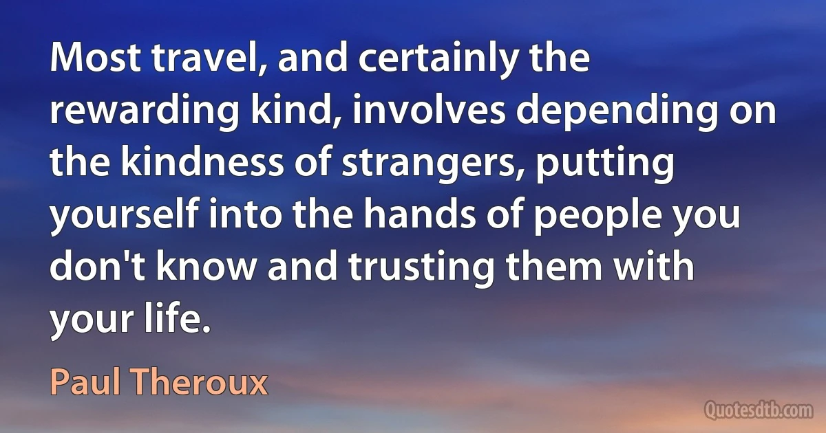 Most travel, and certainly the rewarding kind, involves depending on the kindness of strangers, putting yourself into the hands of people you don't know and trusting them with your life. (Paul Theroux)