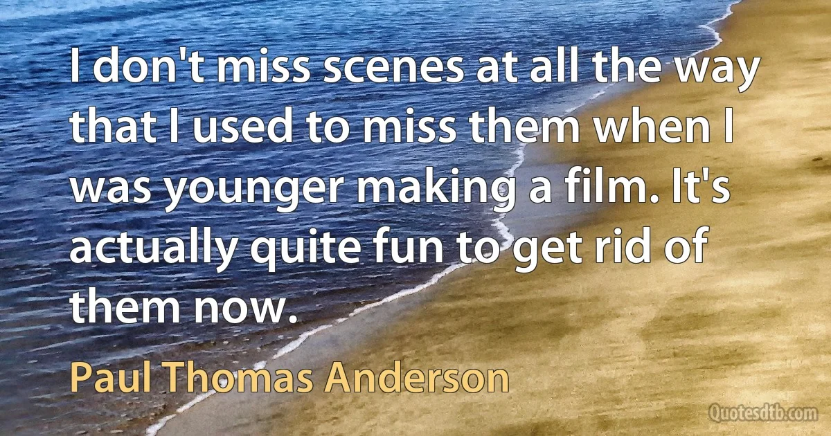 I don't miss scenes at all the way that I used to miss them when I was younger making a film. It's actually quite fun to get rid of them now. (Paul Thomas Anderson)