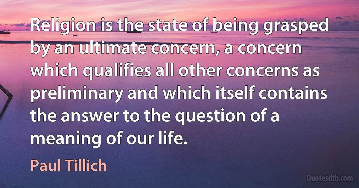 Religion is the state of being grasped by an ultimate concern, a concern which qualifies all other concerns as preliminary and which itself contains the answer to the question of a meaning of our life. (Paul Tillich)