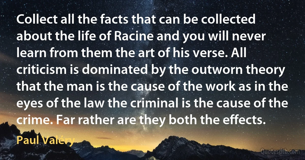 Collect all the facts that can be collected about the life of Racine and you will never learn from them the art of his verse. All criticism is dominated by the outworn theory that the man is the cause of the work as in the eyes of the law the criminal is the cause of the crime. Far rather are they both the effects. (Paul Valéry)