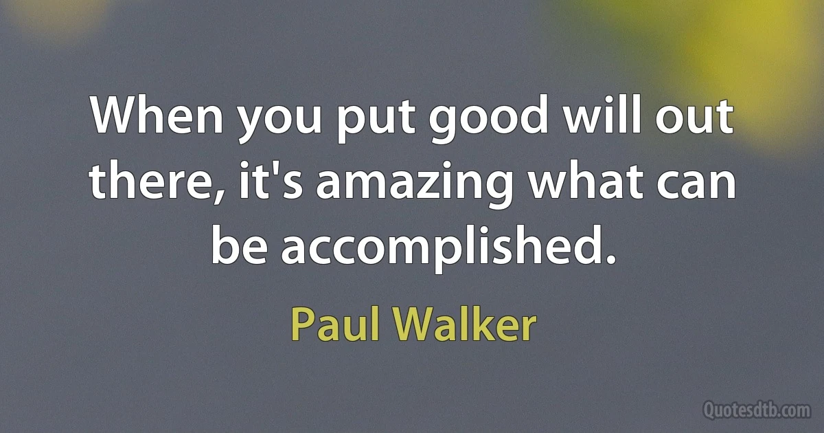 When you put good will out there, it's amazing what can be accomplished. (Paul Walker)