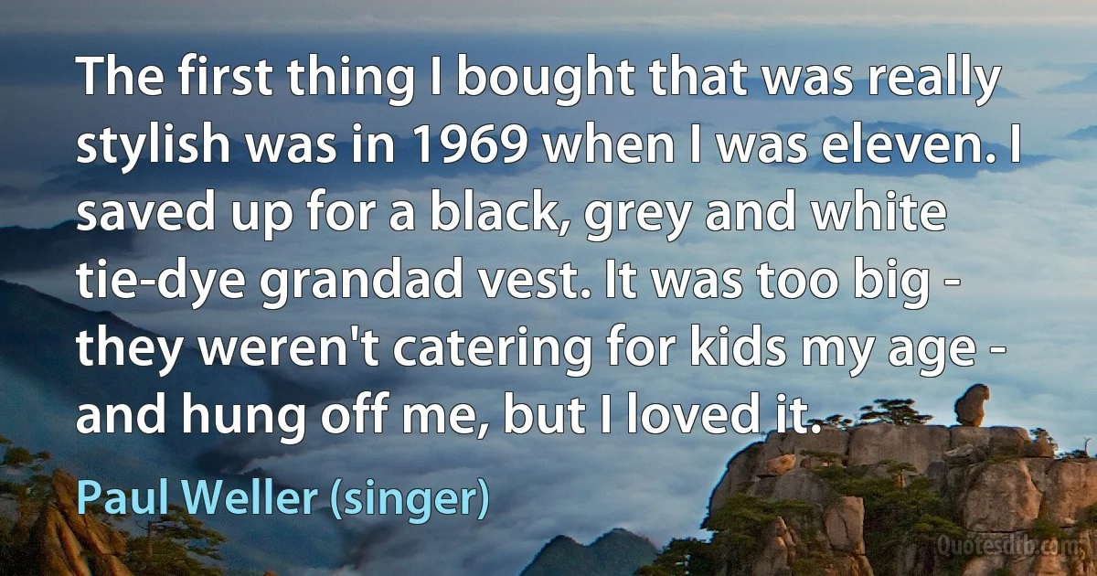 The first thing I bought that was really stylish was in 1969 when I was eleven. I saved up for a black, grey and white tie-dye grandad vest. It was too big - they weren't catering for kids my age - and hung off me, but I loved it. (Paul Weller (singer))