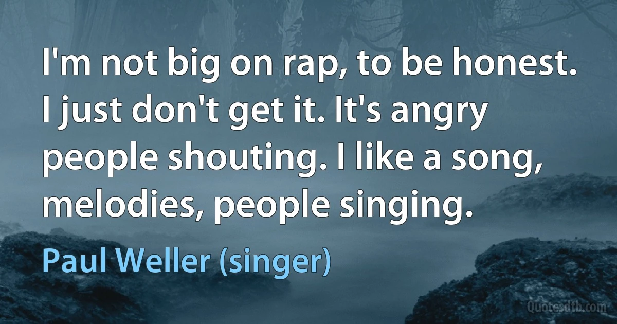 I'm not big on rap, to be honest. I just don't get it. It's angry people shouting. I like a song, melodies, people singing. (Paul Weller (singer))