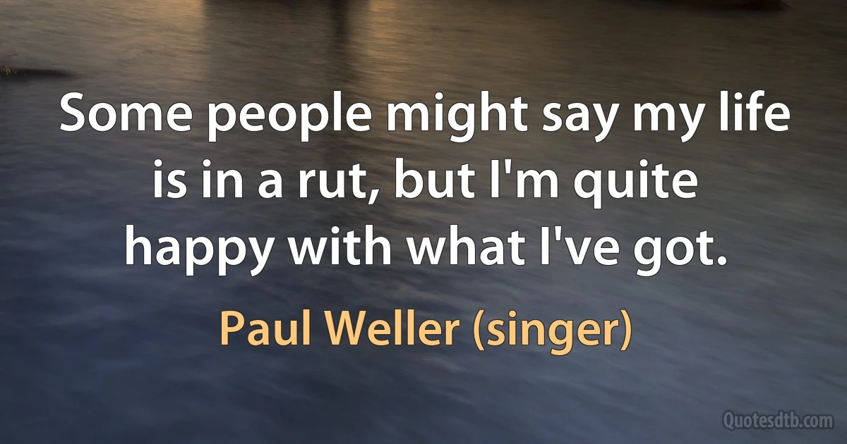 Some people might say my life is in a rut, but I'm quite happy with what I've got. (Paul Weller (singer))