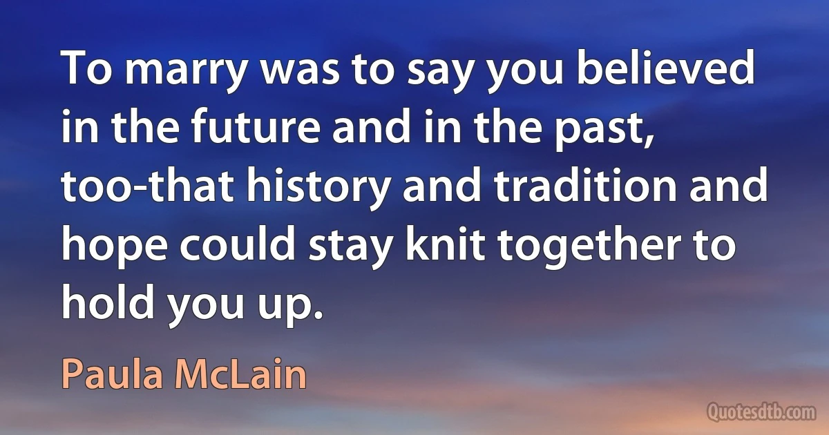 To marry was to say you believed in the future and in the past, too-that history and tradition and hope could stay knit together to hold you up. (Paula McLain)