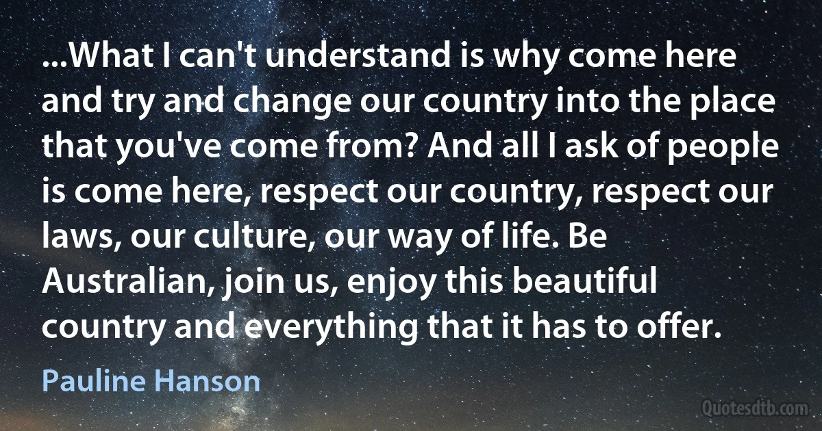 ...What I can't understand is why come here and try and change our country into the place that you've come from? And all I ask of people is come here, respect our country, respect our laws, our culture, our way of life. Be Australian, join us, enjoy this beautiful country and everything that it has to offer. (Pauline Hanson)