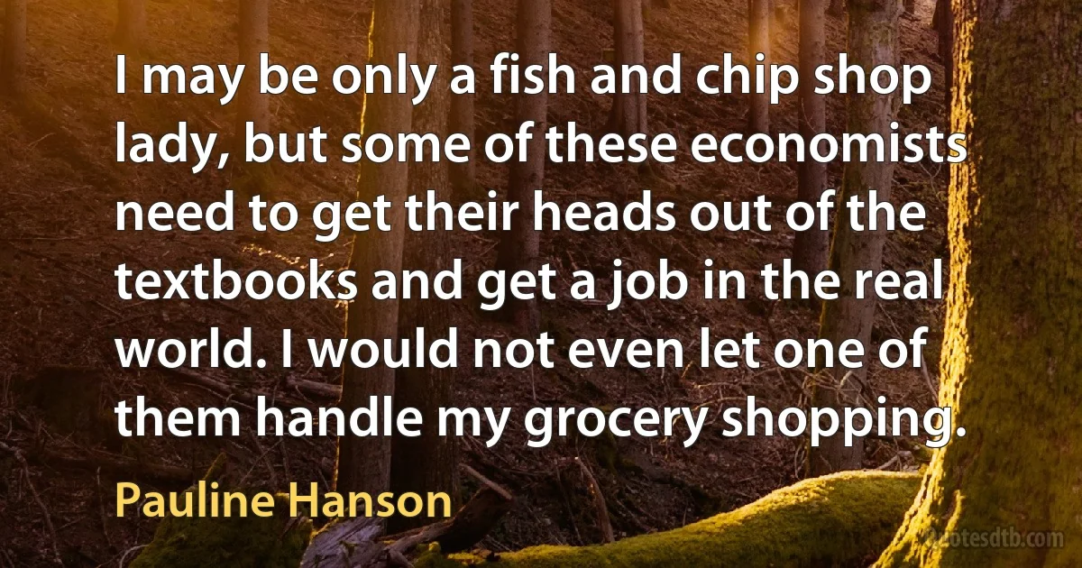 I may be only a fish and chip shop lady, but some of these economists need to get their heads out of the textbooks and get a job in the real world. I would not even let one of them handle my grocery shopping. (Pauline Hanson)