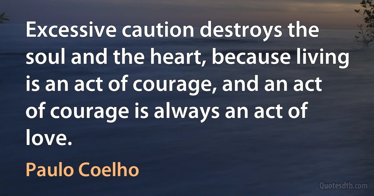 Excessive caution destroys the soul and the heart, because living is an act of courage, and an act of courage is always an act of love. (Paulo Coelho)