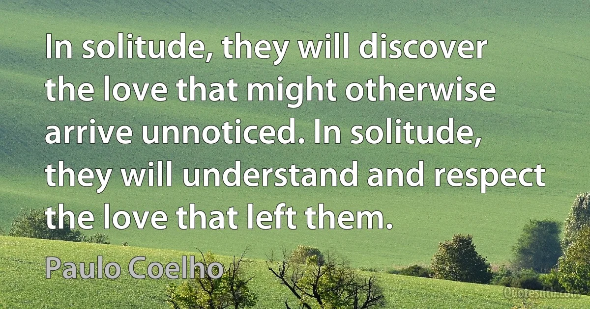 In solitude, they will discover the love that might otherwise arrive unnoticed. In solitude, they will understand and respect the love that left them. (Paulo Coelho)