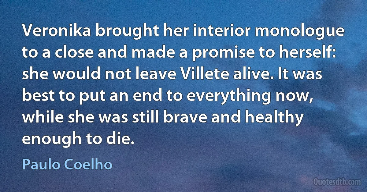 Veronika brought her interior monologue to a close and made a promise to herself: she would not leave Villete alive. It was best to put an end to everything now, while she was still brave and healthy enough to die. (Paulo Coelho)