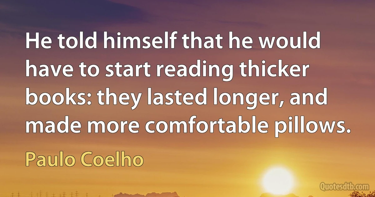 He told himself that he would have to start reading thicker books: they lasted longer, and made more comfortable pillows. (Paulo Coelho)