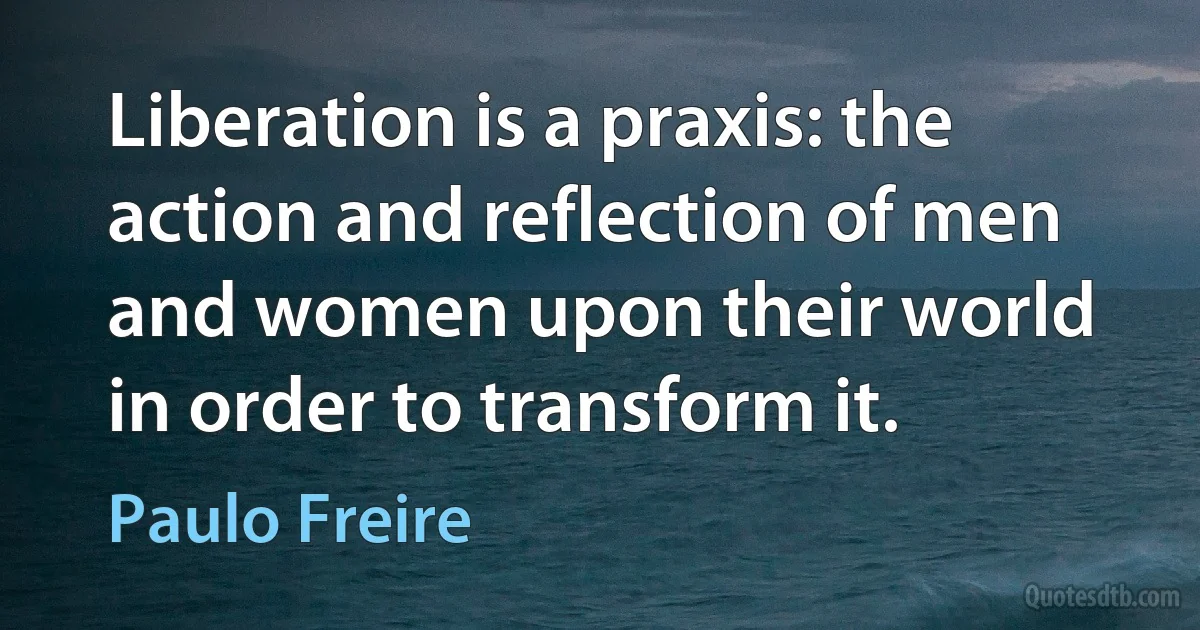 Liberation is a praxis: the action and reflection of men and women upon their world in order to transform it. (Paulo Freire)