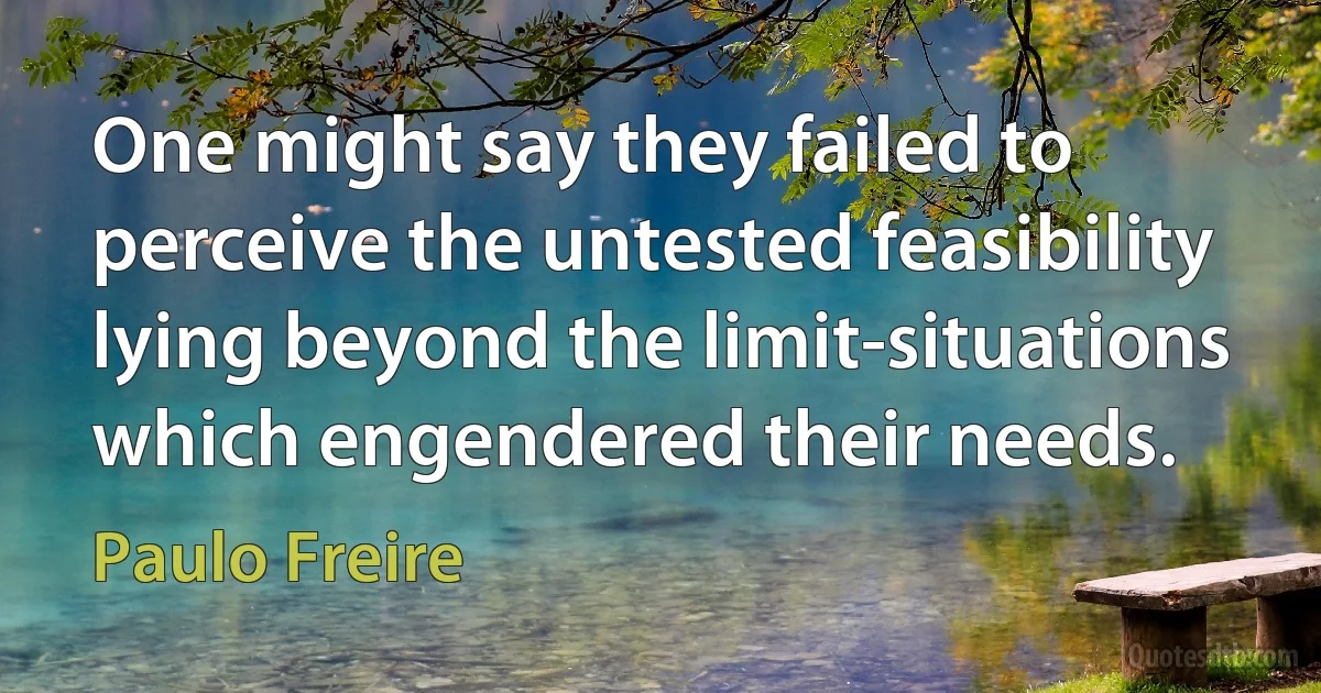 One might say they failed to perceive the untested feasibility lying beyond the limit-situations which engendered their needs. (Paulo Freire)