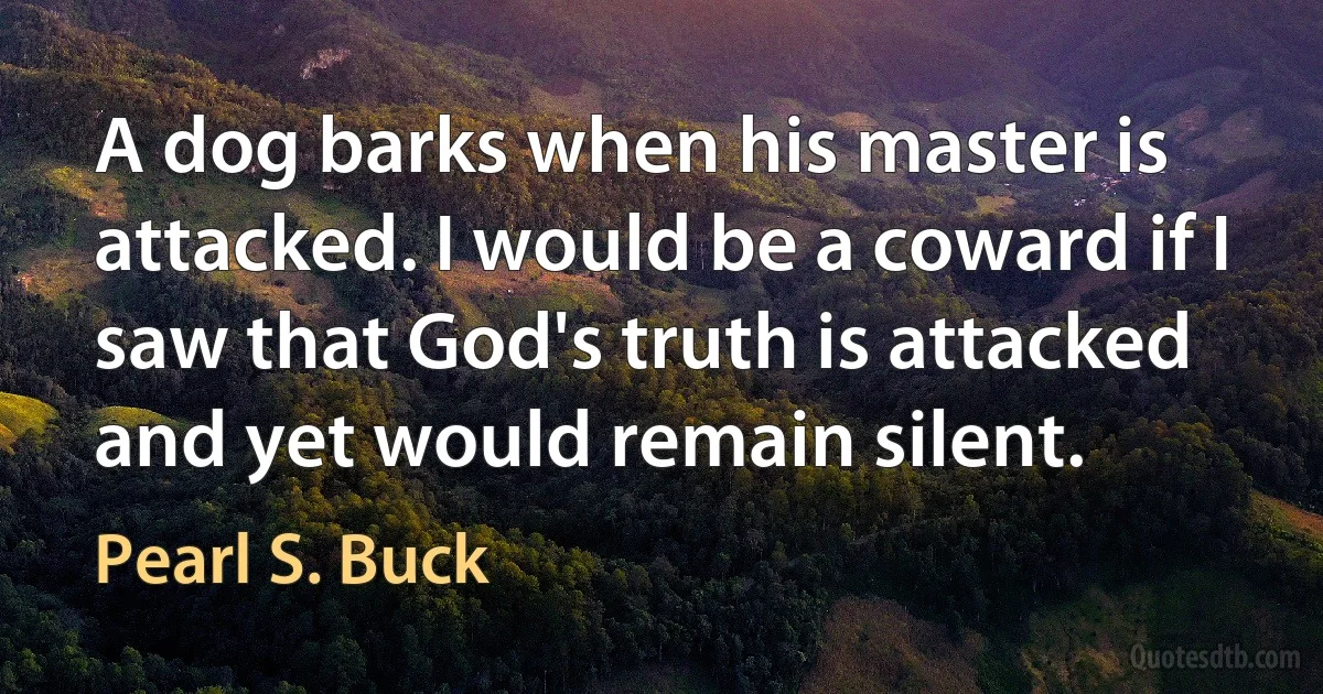 A dog barks when his master is attacked. I would be a coward if I saw that God's truth is attacked and yet would remain silent. (Pearl S. Buck)