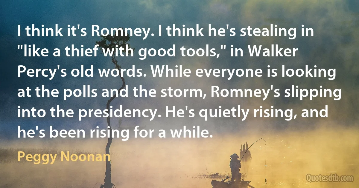 I think it's Romney. I think he's stealing in "like a thief with good tools," in Walker Percy's old words. While everyone is looking at the polls and the storm, Romney's slipping into the presidency. He's quietly rising, and he's been rising for a while. (Peggy Noonan)