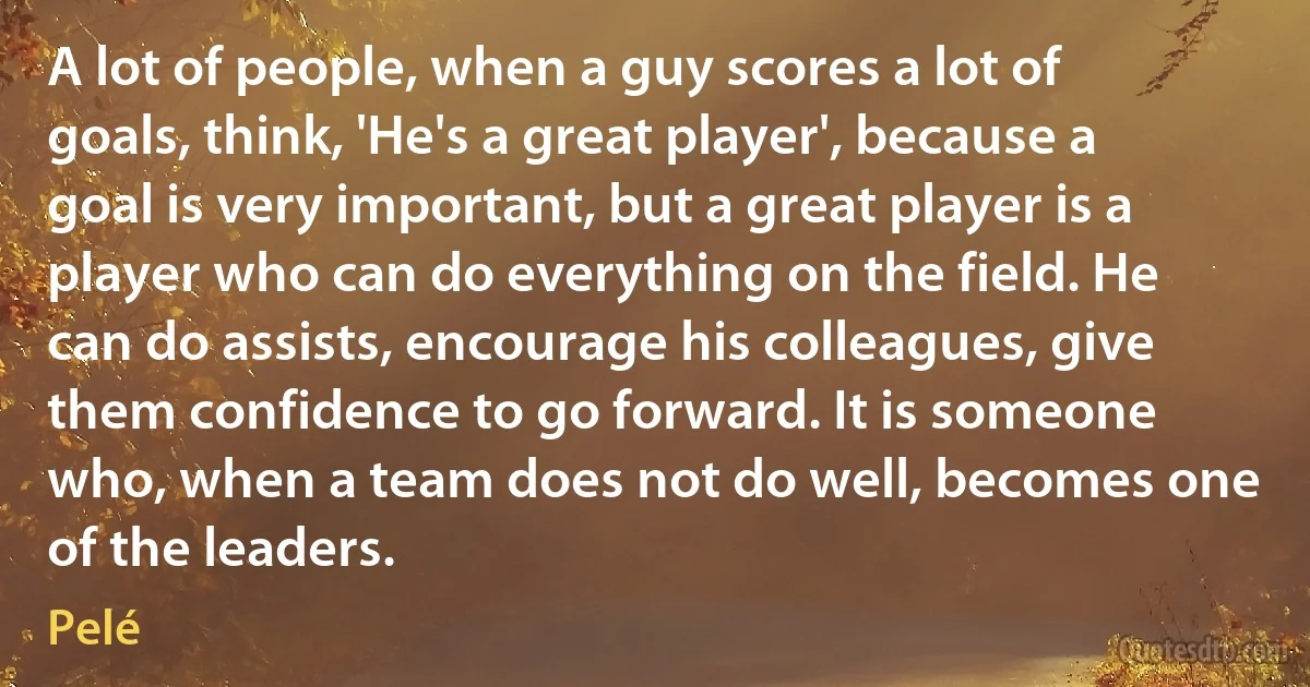 A lot of people, when a guy scores a lot of goals, think, 'He's a great player', because a goal is very important, but a great player is a player who can do everything on the field. He can do assists, encourage his colleagues, give them confidence to go forward. It is someone who, when a team does not do well, becomes one of the leaders. (Pelé)