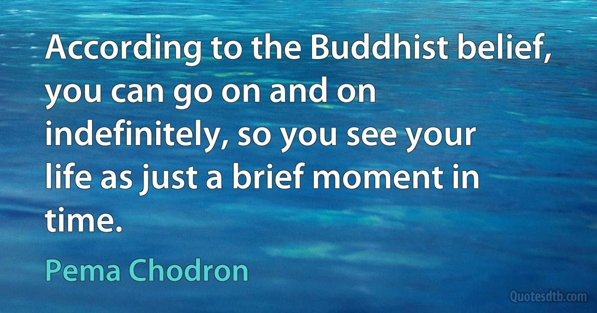 According to the Buddhist belief, you can go on and on indefinitely, so you see your life as just a brief moment in time. (Pema Chodron)