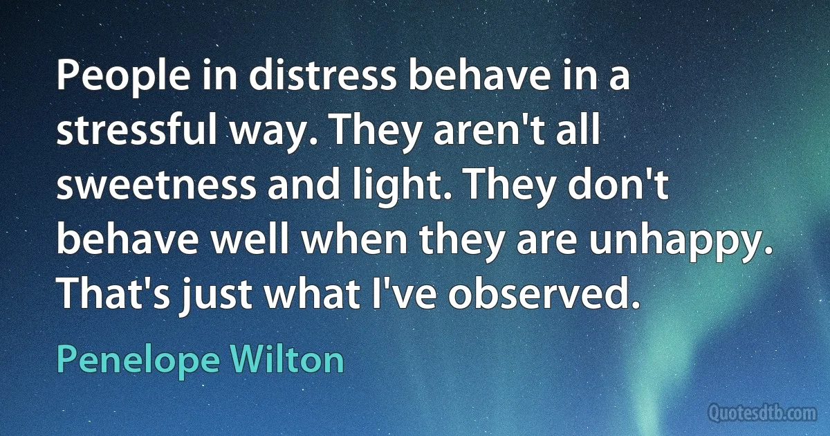 People in distress behave in a stressful way. They aren't all sweetness and light. They don't behave well when they are unhappy. That's just what I've observed. (Penelope Wilton)